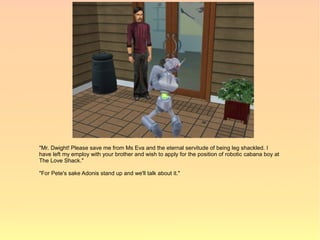 "Mr. Dwight! Please save me from Ms Eva and the eternal servitude of being leg shackled. I
have left my employ with your brother and wish to apply for the position of robotic cabana boy at
The Love Shack."

"For Pete's sake Adonis stand up and we'll talk about it."
 
