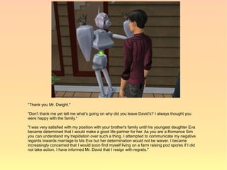 "Thank you Mr. Dwight."

"Don't thank me yet tell me what's going on why did you leave David's? I always thought you
were happy with the family."

"I was very satisfied with my position with your brother's family until his youngest daughter Eva
became determined that I would make a good life partner for her. As you are a Romance Sim
you can understand my trepidation over such a thing. I attempted to communicate my negative
regards towards marriage to Ms Eva but her determination would not be waiver. I became
increasingly concerned that I would soon find myself living on a farm raising pod spores if I did
not take action. I have informed Mr. David that I resign with regrets."
 