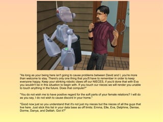 "As long as your being here isn't going to cause problems between David and I, you're more
than welcome to stay. There's only one thing that you'll have to remember in order to keep
everyone happy. Keep your stinking robotic claws off our NIECES, if you'd done that with Eva
you wouldn't be in this situation to begin with. If you touch our nieces we will render you unable
to touch anything in the future. Does that compute?"

"You do not wish me to have positive regard for the soft parts of your female relations? I will do
as you say, I do not wish to cause discord in your home."

"Good now just so you understand that it's not just my nieces but the nieces of all the guys that
live here. Just stick this list in your data base as off limits: Emma, Elle, Eva, Delphine, Denise,
Dorme, Danya, and Delilah. Got it?"
 
