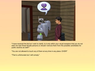 "I have received the list but I wish to clarify. Is it only within your visual receptors that you do not
wish me near those female persons or should I remove them from the possible candidates for
public woohoo as well?"

"You are not allowed to touch any of them at any time in any place. EVER!"

"That is unfortunate but I will comply."
 