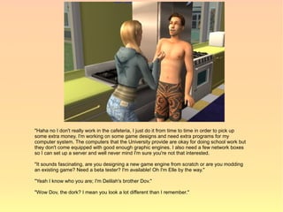 "Haha no I don't really work in the cafeteria, I just do it from time to time in order to pick up
some extra money. I'm working on some game designs and need extra programs for my
computer system. The computers that the University provide are okay for doing school work but
they don't come equipped with good enough graphic engines. I also need a few network boxes
so I can set up a server and well never mind I'm sure you're not that interested.

"It sounds fascinating, are you designing a new game engine from scratch or are you modding
an existing game? Need a beta tester? I'm available! Oh I'm Elle by the way."

"Yeah I know who you are; I'm Delilah's brother Dov."

"Wow Dov, the dork? I mean you look a lot different than I remember."
 