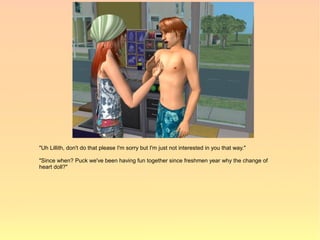 "Uh Lillith, don't do that please I'm sorry but I'm just not interested in you that way."

"Since when? Puck we've been having fun together since freshmen year why the change of
heart doll?"
 