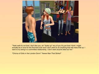 "Yeah well it's not that I don't like you, err *looks up* any of you it's just that I think I might
actually be in love for the first time ever and I don't want to do anything that will mess that up. I
want to try being in a committed relationship, I don't want anyone else but her."

*Chorus of Girls in the London Dorm* "Awww Man That Stinks!"
 