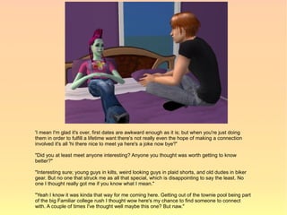 'I mean I'm glad it's over, first dates are awkward enough as it is; but when you're just doing
them in order to fulfill a lifetime want there's not really even the hope of making a connection
involved it's all 'hi there nice to meet ya here's a joke now bye'!"

"Did you at least meet anyone interesting? Anyone you thought was worth getting to know
better?"

"Interesting sure; young guys in kilts, weird looking guys in plaid shorts, and old dudes in biker
gear. But no one that struck me as all that special, which is disappointing to say the least. No
one I thought really got me if you know what I mean."

"Yeah I know it was kinda that way for me coming here. Getting out of the townie pool being part
of the big Familiar college rush I thought wow here's my chance to find someone to connect
with. A couple of times I've thought well maybe this one? But naw."
 
