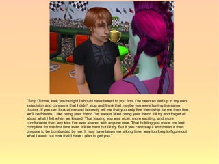 "Stop Dorme, look you're right I should have talked to you first. I've been so tied up in my own
indecision and concerns that I didn't stop and think that maybe you were having the same
doubts. If you can look at me and honestly tell me that you only feel friendship for me then fine,
we'll be friends. I like being your friend I've always liked being your friend. I'll try and forget all
about what I felt when we kissed. That kissing you was nicer, more exciting, and more
comfortable than any kiss I've ever shared with anyone else. That holding you made me feel
complete for the first time ever. It'll be hard but I'll try. But if you can't say it and mean it then
prepare to be bombarded by me. It may have taken me a long time, way too long to figure out
what I want, but now that I have I plan to get you."
 