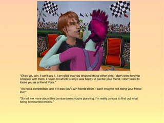 "Okay you win, I can't say it. I am glad that you dropped those other girls; I don't want to try to
compete with them. I never did which is why I was happy to just be your friend. I don't want to
loose you as a friend Puck."

"It's not a competition, and if it was you'd win hands down. I can't imagine not being your friend
Dor."

"So tell me more about this bombardment you're planning. I'm really curious to find out what
being bombarded entails."
 