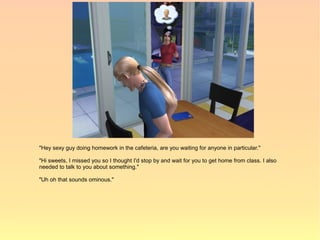 "Hey sexy guy doing homework in the cafeteria, are you waiting for anyone in particular."

"Hi sweets, I missed you so I thought I'd stop by and wait for you to get home from class. I also
needed to talk to you about something."

"Uh oh that sounds ominous."
 