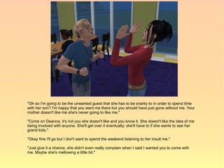 "Oh so I'm going to be the unwanted guest that she has to be snarky to in order to spend time
with her son? I'm happy that you want me there but you should have just gone without me. Your
mother doesn't like me she's never going to like me."

"Come on Deanna, it's not you she doesn't like and you know it. She doesn't like the idea of me
being involved with anyone. She'll get over it eventually; she'll have to if she wants to see her
grand kids."

"Okay fine I'll go but I don't want to spend the weekend listening to her insult me."

"Just give it a chance, she didn't even really complain when I said I wanted you to come with
me. Maybe she's mellowing a little bit."
 