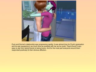 Puck and Dorme's relationship was progressing rapidly. It was almost time for Puck's graduation
and he was squeezing in as much time as possible with her as he could. They'd found it very
easy to slip from being friends to being lovers. And for the most part everyone around them
responded positively to their obvious affection.
 