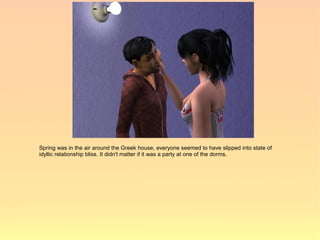 Spring was in the air around the Greek house, everyone seemed to have slipped into state of
idyllic relationship bliss. It didn't matter if it was a party at one of the dorms.
 