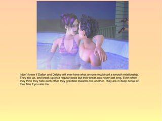I don't know if Dallan and Delphy will ever have what anyone would call a smooth relationship.
They slip up, and break up on a regular basis but their break ups never last long. Even when
they think they hate each other they gravitate towards one another. They are in deep denial of
their fate if you ask me.
 