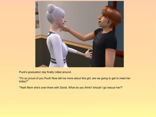 Puck's graduation day finally rolled around.

"I'm so proud of you Puck! Now tell me more about this girl, are we going to get to meet her
today?"

"Yeah Mom she's over there with David. What do you think? should I go rescue her?"
 