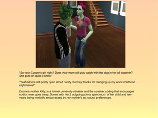 "So your Cooper's girl right? Does your mom still play catch with the dog in her all together?
She puts on quite a show."

"Yeah Mom's still pretty open about nudity. But hey thanks for dredging up my worst childhood
nightmares!"

Dorme's mother Kitty, is a former university streaker and the streaker coding that encourages
nudity never goes away. Dorme with her 2 outgoing points spent much of her child and teen
years being morbidly embarrassed by her mother's au natural preferences.
 