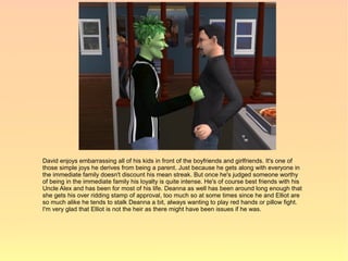 David enjoys embarrassing all of his kids in front of the boyfriends and girlfriends. It's one of
those simple joys he derives from being a parent. Just because he gets along with everyone in
the immediate family doesn't discount his mean streak. But once he's judged someone worthy
of being in the immediate family his loyalty is quite intense. He's of course best friends with his
Uncle Alex and has been for most of his life. Deanna as well has been around long enough that
she gets his over ridding stamp of approval, too much so at some times since he and Elliot are
so much alike he tends to stalk Deanna a bit, always wanting to play red hands or pillow fight.
I'm very glad that Elliot is not the heir as there might have been issues if he was.
 