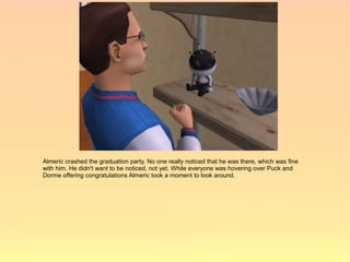 Almeric crashed the graduation party. No one really noticed that he was there, which was fine
with him. He didn't want to be noticed, not yet. While everyone was hovering over Puck and
Dorme offering congratulations Almeric took a moment to look around.
 