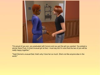 "I'm proud of you son, you graduated with honors and you got the girl you wanted. You picked a
winner there Puck. A most unusual girl at that, I must say but I'm sure that the two of you will be
really happy together."

"Yeah Dorme's unusual Dad, that's why I love her so much. She's not like anyone else in the
world."
 