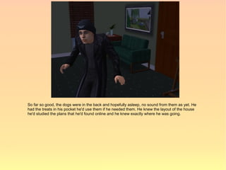 So far so good, the dogs were in the back and hopefully asleep, no sound from them as yet. He
had the treats in his pocket he'd use them if he needed them. He knew the layout of the house
he'd studied the plans that he'd found online and he knew exactly where he was going.
 