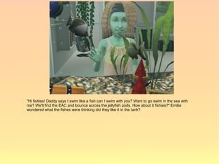 "Hi fishies! Daddy says I swim like a fish can I swim with you? Want to go swim in the sea with
me? We'll find the EAC and bounce across the jellyfish pods. How about it fishies?" Emilia
wondered what the fishes were thinking did they like it in the tank?
 