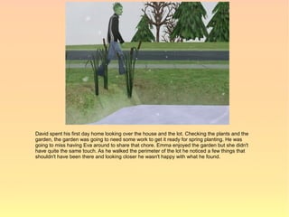 David spent his first day home looking over the house and the lot. Checking the plants and the
garden, the garden was going to need some work to get it ready for spring planting. He was
going to miss having Eva around to share that chore. Emma enjoyed the garden but she didn't
have quite the same touch. As he walked the perimeter of the lot he noticed a few things that
shouldn't have been there and looking closer he wasn't happy with what he found.
 