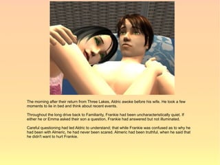 The morning after their return from Three Lakes, Aldric awoke before his wife. He took a few
moments to lie in bed and think about recent events.

Throughout the long drive back to Familiarity, Frankie had been uncharacteristically quiet. If
either he or Emma asked their son a question, Frankie had answered but not illuminated.

Careful questioning had led Aldric to understand; that while Frankie was confused as to why he
had been with Almeric, he had never been scared. Almeric had been truthful, when he said that
he didn't want to hurt Frankie.
 