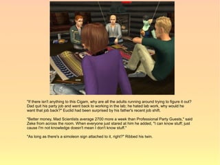 "If there isn't anything to this Cigam, why are all the adults running around trying to figure it out?
Dad quit his party job and went back to working in the lab; he hated lab work, why would he
want that job back?" Euclid had been surprised by his father's recent job shift.

"Better money, Mad Scientists average 2700 more a week than Professional Party Guests," said
Zeke from across the room. When everyone just stared at him he added, "I can know stuff; just
cause I'm not knowledge doesn't mean I don't know stuff."

"As long as there's a simoleon sign attached to it, right?" Ribbed his twin.
 