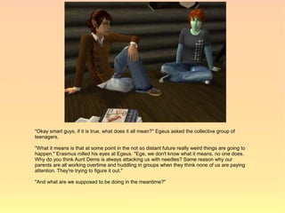 "Okay smart guys, if it is true, what does it all mean?" Egeus asked the collective group of
teenagers.

"What it means is that at some point in the not so distant future really weird things are going to
happen." Erasmus rolled his eyes at Egeus. "Ege, we don't know what it means, no one does.
Why do you think Aunt Dems is always attacking us with needles? Same reason why our
parents are all working overtime and huddling in groups when they think none of us are paying
attention. They're trying to figure it out."

"And what are we supposed to be doing in the meantime?"
 