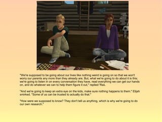 "We're supposed to be going about our lives like nothing weird is going on so that we won't
worry our parents any more than they already are. But, what we're going to do about it is this;
we're going to listen in on every conversation they have, read everything we can get our hands
on, and do whatever we can to help them figure it out," replied 'Ras.

"And we're going to keep an extra eye on the kids, make sure nothing happens to them." Elijah
smirked. "Some of us can be trusted to actually do that."

"How were we supposed to know? They don't tell us anything, which is why we're going to do
our own research."
 