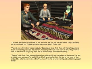 "Once we get to UNI we'll be able to find out more, we can use the labs there. They'll probably
tell us more then too. College students are adults, right?" Emilia said.

"Parents never think their kids are adults," Speculated Ezra. "But, if we ask the right questions
they'll be less likely to avoid the answers. We can join the UA once we're in UNI. They won't be
able to tell us we're too young, there are all those college zombies that belong."

"Exactly," said 'Ras, "and now that Egeus has collected his extra scholarship, there won't be any
protests when we say we're ready. He and I will go ahead and go, the rest of you need to stay
and get the other teens involved. Don't worry, we'll try not to have it all figured out before you get
there."
 