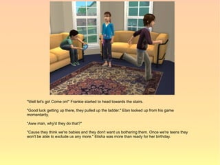 "Well let's go! Come on!" Frankie started to head towards the stairs.

"Good luck getting up there, they pulled up the ladder." Elan looked up from his game
momentarily.

"Aww man, why'd they do that?"

"Cause they think we're babies and they don't want us bothering them. Once we're teens they
won't be able to exclude us any more." Elisha was more than ready for her birthday.
 