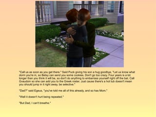 "Call us as soon as you get there." Said Puck giving his son a hug goodbye, "Let us know what
dorm you're in, so Betsy can send you some cookies. Don't go too crazy. Four years is a lot
longer than you think it will be, so don't do anything to embarrass yourself right off the bat. Call
Gvaudoin so she can add you to the Greek roster. Just cause there's a hot tub doesn't mean
you should jump in it right away, be selective."

"Dad?" said Egeus, "you've told me all of this already, and so has Mom."

"Well it doesn't hurt being repeated."

"But Dad, I can't breathe."
 