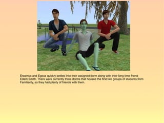 Erasmus and Egeus quickly settled into their assigned dorm along with their long time friend
Edam Smith. There were currently three dorms that housed the first two groups of students from
Familiarity, so they had plenty of friends with them.
 