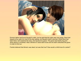 Emma's father had found Squatch's cabin, but he said that the cabin was now empty. Dave had
stayed at the cabin for most of the day waiting, but Squatch hadn't returned. While Dave had
been there, he'd explored the area, and had found a grave. The grave was freshly dug and
stone above it unmarked. Was it Almeric's? Dave didn't know and he hadn't disturbed the grave
in order to find out.

Frankie believed that Almeric was dead, but was that true? How would a child know for certain?
 