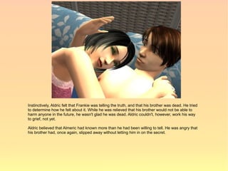 Instinctively, Aldric felt that Frankie was telling the truth, and that his brother was dead. He tried
to determine how he felt about it. While he was relieved that his brother would not be able to
harm anyone in the future, he wasn't glad he was dead. Aldric couldn't, however, work his way
to grief, not yet.

Aldric believed that Almeric had known more than he had been willing to tell. He was angry that
his brother had, once again, slipped away without letting him in on the secret.
 