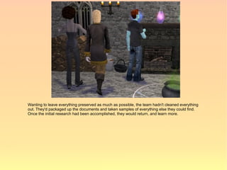 Wanting to leave everything preserved as much as possible, the team hadn't cleaned everything
out. They'd packaged up the documents and taken samples of everything else they could find.
Once the initial research had been accomplished, they would return, and learn more.
 