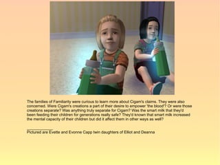 The families of Familiarity were curious to learn more about Cigam's claims. They were also
concerned. Were Cigam's creations a part of their desire to empower 'the blood'? Or were those
creations separate? Was anything truly separate for Cigam? Was the smart milk that they'd
been feeding their children for generations really safe? They'd known that smart milk increased
the mental capacity of their children but did it affect them in other ways as well?

____________
Pictured are Evette and Evonne Capp twin daughters of Elliot and Deanna
 
