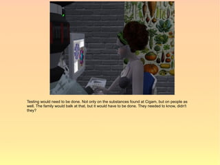 Testing would need to be done. Not only on the substances found at Cigam, but on people as
well. The family would balk at that, but it would have to be done. They needed to know, didn't
they?
 