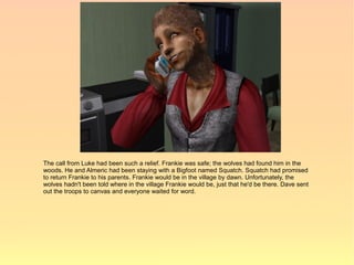 The call from Luke had been such a relief. Frankie was safe; the wolves had found him in the
woods. He and Almeric had been staying with a Bigfoot named Squatch. Squatch had promised
to return Frankie to his parents. Frankie would be in the village by dawn. Unfortunately, the
wolves hadn't been told where in the village Frankie would be, just that he'd be there. Dave sent
out the troops to canvas and everyone waited for word.
 