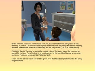 By the time that Ferdinand Familiar was born; life, such as the Familiar family knew it, was
returning to normal. The research was ongoing and there were still plenty of questions needing
answers. It would take time to sort everything out and they couldn't just sit in stasis waiting.
__________
Ferdinand "Ferdie" Familiar, is named for multiple rules of European states. Or, he could be
named for the band Franz Ferdinand, or possibly even for Kareem Abdul-Jabbar whose given
name was Ferdinand Lewis Alcindor. Take your pick.

Ferdie has his father's brown hair and the green eyes that have been predominant in the family
for generations.
 
