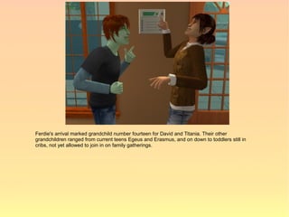 Ferdie's arrival marked grandchild number fourteen for David and Titania. Their other
grandchildren ranged from current teens Egeus and Erasmus, and on down to toddlers still in
cribs, not yet allowed to join in on family gatherings.
 