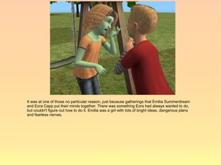It was at one of those no particular reason, just because gatherings that Emilia Summerdream
and Ezra Capp put their minds together. There was something Ezra had always wanted to do,
but couldn't figure out how to do it. Emilia was a girl with lots of bright ideas, dangerous plans
and fearless nerves.
 