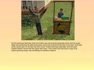 On this particular Saturday while his brother was manning the lemonade stand and his cousin
Elijah was perfecting his sales techniques, Ezra had cornered Emilia with a new idea. He'd been
at the soccer park on the day that their cousin Frankie had been abducted, and had seen
Emilia's father's arrival with the Super Hero team. That Uncle Puck had found a way to fly,
without growing wings, was something he wanted to explore.
 