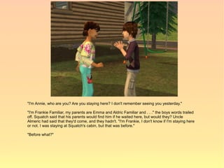 "I'm Annie, who are you? Are you staying here? I don't remember seeing you yesterday."

"I'm Frankie Familiar, my parents are Emma and Aldric Familiar and . . ." the boys words trailed
off. Squatch said that his parents would find him if he waited here, but would they? Uncle
Almeric had said that they'd come, and they hadn't. "I'm Frankie, I don't know if I'm staying here
or not. I was staying at Squatch's cabin, but that was before."

"Before what?"
 