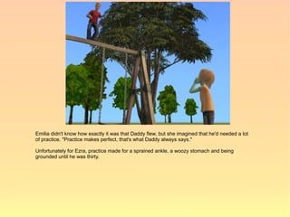 Emilia didn't know how exactly it was that Daddy flew, but she imagined that he'd needed a lot
of practice. "Practice makes perfect, that's what Daddy always says."

Unfortunately for Ezra, practice made for a sprained ankle, a woozy stomach and being
grounded until he was thirty.
 