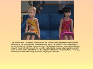 The second set of Capp twins, Evette (blond) and Evonne (black) celebrated their childhood
birthdays on the same day their brothers became teens. The variety of personality genetics
spread through out the Capp children enforces the idea that sometimes personality distribution
is purely random. Evette is much like her older brother Zeke, messy, outgoing and downright
mean. Evonne, on the other hand, has the predominant Familiar active and playful points; but,
unlike anyone else in her family, Evonne is very shy and very neat.
 