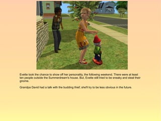 Evette took the chance to show off her personality, the following weekend. There were at least
ten people outside the Summerdream's house. But, Evette still tried to be sneaky and steal their
gnome.

Grandpa David had a talk with the budding thief; she'll try to be less obvious in the future.
 