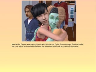 Meanwhile, Evonne was making friends with birthday girl Emilia Summerdream. Emilia actually
has nice points, and wanted to befriend the only other neat freak among the first cousins.
 