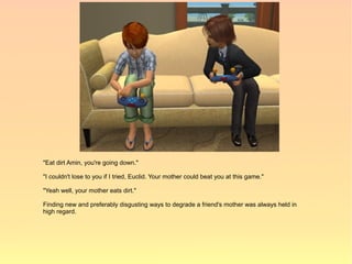"Eat dirt Amin, you're going down."

"I couldn't lose to you if I tried, Euclid. Your mother could beat you at this game."

"Yeah well, your mother eats dirt."

Finding new and preferably disgusting ways to degrade a friend's mother was always held in
high regard.
 