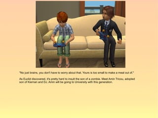 "No just brains, you don't have to worry about that. Yours is too small to make a meal out of."

As Euclid discovered, it's pretty hard to insult the son of a zombie. Meet Amin Tricou, adopted
son of Kiernan and DJ. Amin will be going to University with this generation.
 