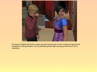Of course it helped that Evita London was the meanest girl in town. Erasmus might be the
heartthrob of the generation, but he generally prefers gals (and guys) that have a bit of
sensitivity.
 