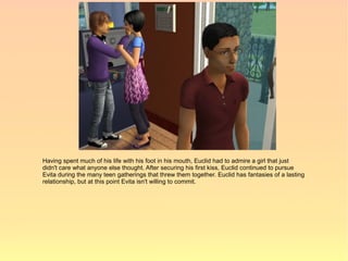 Having spent much of his life with his foot in his mouth, Euclid had to admire a girl that just
didn't care what anyone else thought. After securing his first kiss, Euclid continued to pursue
Evita during the many teen gatherings that threw them together. Euclid has fantasies of a lasting
relationship, but at this point Evita isn't willing to commit.
 